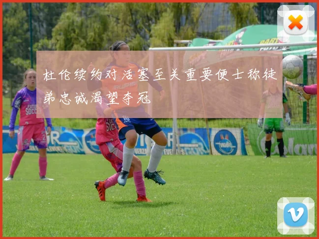 杜伦续约对活塞至关重要便士称徒弟忠诚渴望夺冠