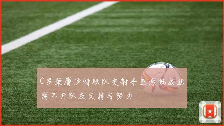 C罗荣膺沙特联队史射手王感慨成就离不开队友支持与努力