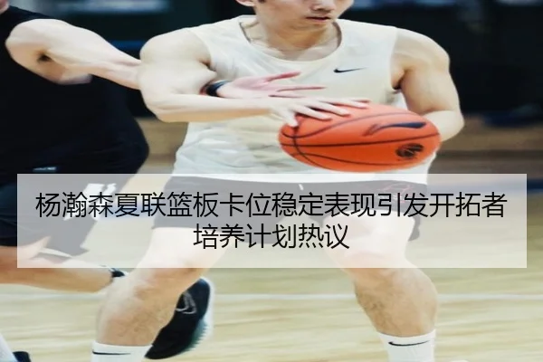 杨瀚森夏联篮板卡位稳定表现引发开拓者培养计划热议