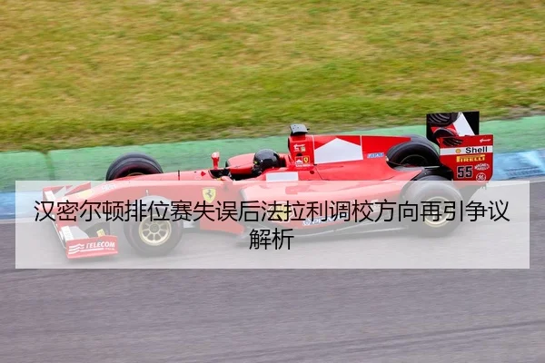 汉密尔顿排位赛失误后法拉利调校方向再引争议解析